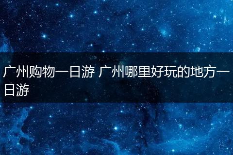 广州购物一日游 广州哪里好玩的地方一日游