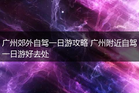 广州郊外自驾一日游攻略 广州附近自驾一日游好去处