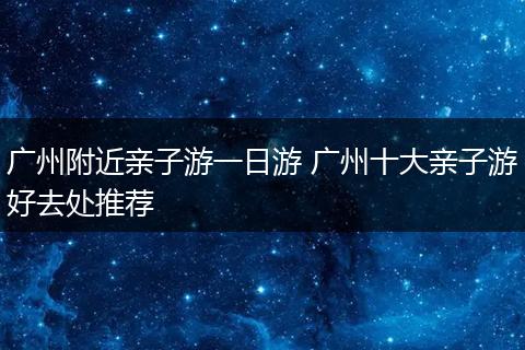 广州附近亲子游一日游 广州十大亲子游好去处推荐