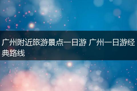 广州附近旅游景点一日游 广州一日游经典路线