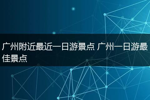 广州附近最近一日游景点 广州一日游最佳景点