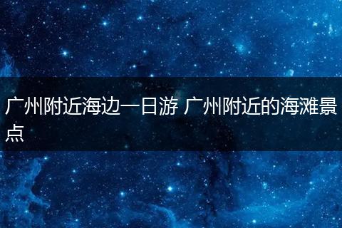 广州附近海边一日游 广州附近的海滩景点