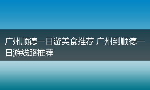 广州顺德一日游美食推荐 广州到顺德一日游线路推荐