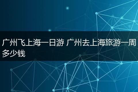 广州飞上海一日游 广州去上海旅游一周多少钱
