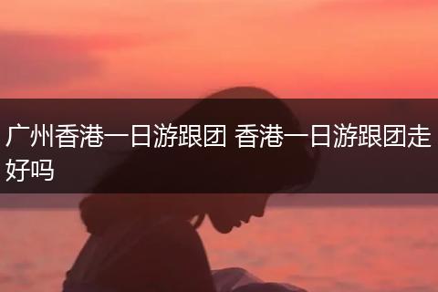 广州香港一日游跟团 香港一日游跟团走好吗