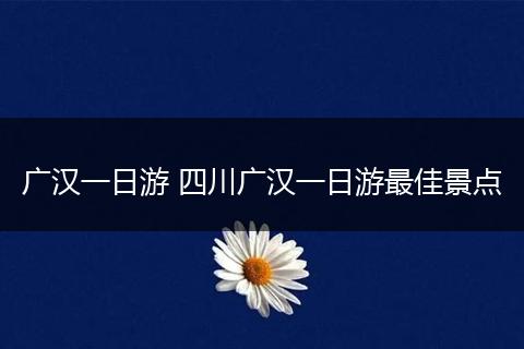 广汉一日游 四川广汉一日游最佳景点