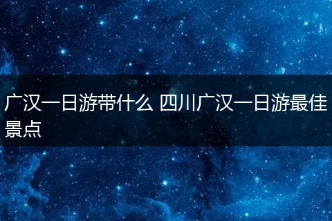 广汉一日游带什么 四川广汉一日游最佳景点