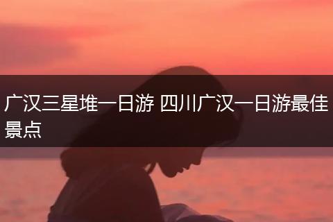 广汉三星堆一日游 四川广汉一日游最佳景点