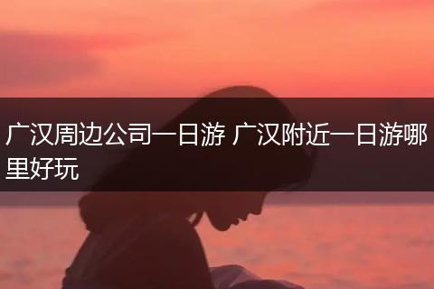 广汉周边公司一日游 广汉附近一日游哪里好玩