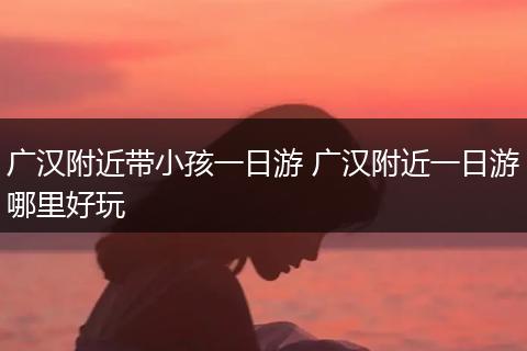 广汉附近带小孩一日游 广汉附近一日游哪里好玩