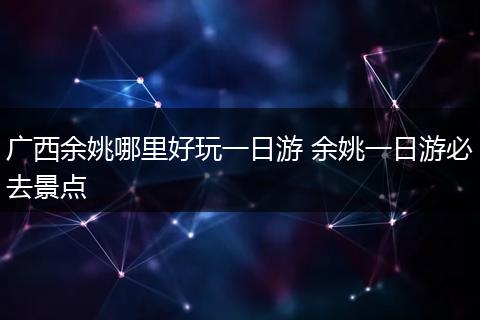 广西余姚哪里好玩一日游 余姚一日游必去景点
