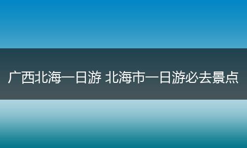 广西北海一日游 北海市一日游必去景点