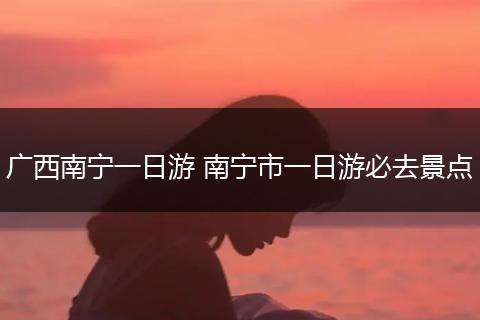 广西南宁一日游 南宁市一日游必去景点