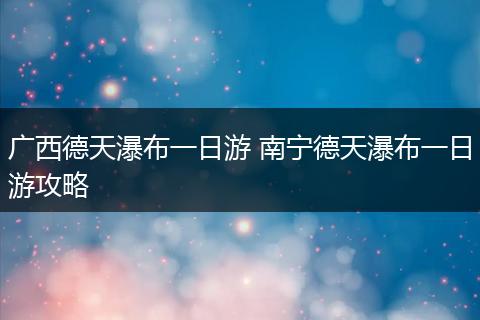 广西德天瀑布一日游 南宁德天瀑布一日游攻略