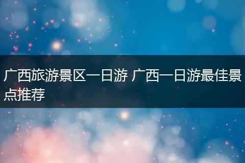 广西旅游景区一日游 广西一日游最佳景点推荐
