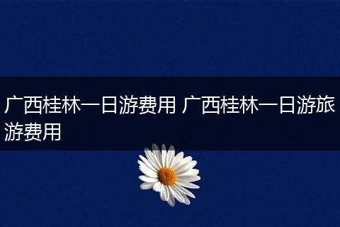 广西桂林一日游费用 广西桂林一日游旅游费用