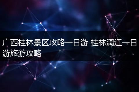 广西桂林景区攻略一日游 桂林漓江一日游旅游攻略