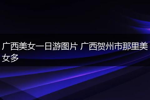 广西美女一日游图片 广西贺州市那里美女多
