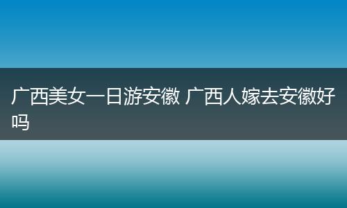 广西美女一日游安徽 广西人嫁去安徽好吗