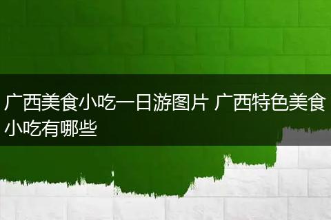 广西美食小吃一日游图片 广西特色美食小吃有哪些