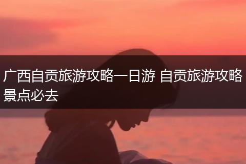 广西自贡旅游攻略一日游 自贡旅游攻略景点必去