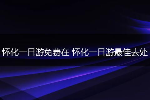 怀化一日游免费在 怀化一日游最佳去处