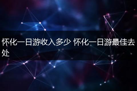 怀化一日游收入多少 怀化一日游最佳去处