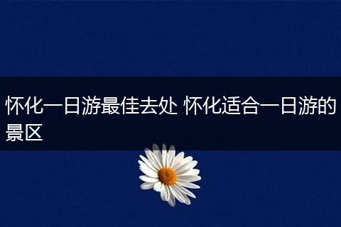 怀化一日游最佳去处 怀化适合一日游的景区