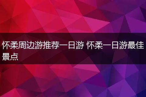 怀柔周边游推荐一日游 怀柔一日游最佳景点