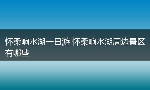怀柔响水湖一日游 怀柔响水湖周边景区有哪些