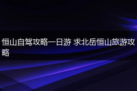 恒山自驾攻略一日游 求北岳恒山旅游攻略