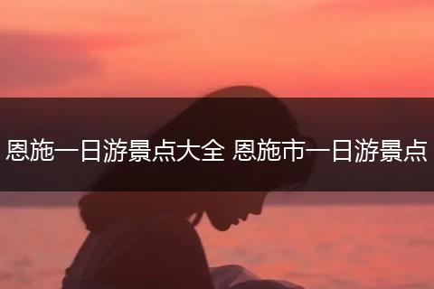 恩施一日游景点大全 恩施市一日游景点