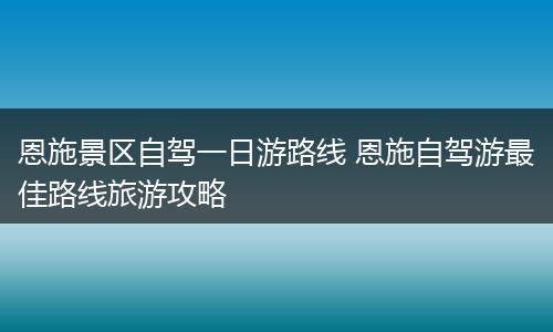 恩施景区自驾一日游路线 恩施自驾游最佳路线旅游攻略