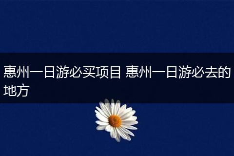 惠州一日游必买项目 惠州一日游必去的地方