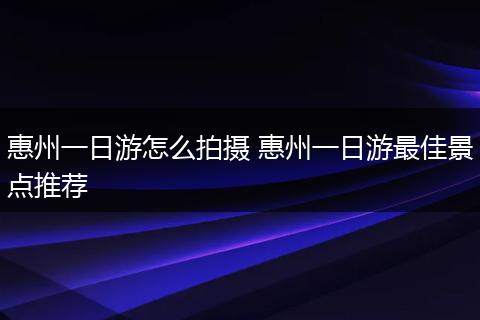 惠州一日游怎么拍摄 惠州一日游最佳景点推荐