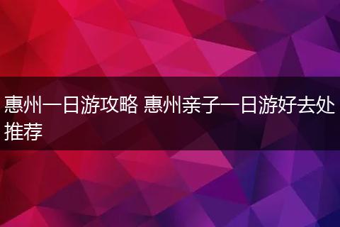 惠州一日游攻略 惠州亲子一日游好去处推荐