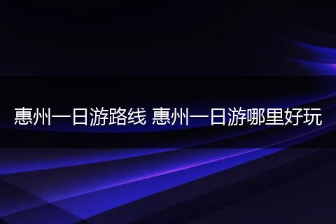 惠州一日游路线 惠州一日游哪里好玩