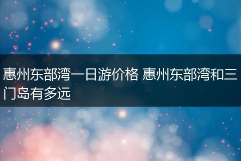 惠州东部湾一日游价格 惠州东部湾和三门岛有多远