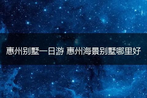 惠州别墅一日游 惠州海景别墅哪里好