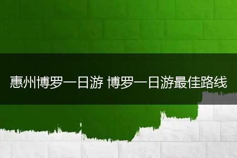 惠州博罗一日游 博罗一日游最佳路线
