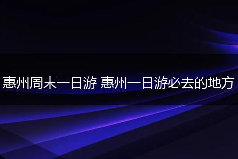 惠州周末一日游 惠州一日游必去的地方