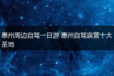 惠州周边自驾一日游 惠州自驾露营十大圣地