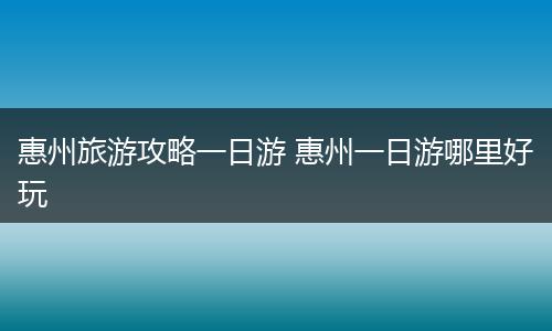 惠州旅游攻略一日游 惠州一日游哪里好玩
