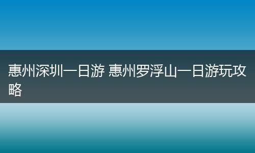 惠州深圳一日游 惠州罗浮山一日游玩攻略
