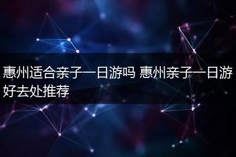 惠州适合亲子一日游吗 惠州亲子一日游好去处推荐