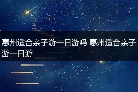 惠州适合亲子游一日游吗 惠州适合亲子游一日游