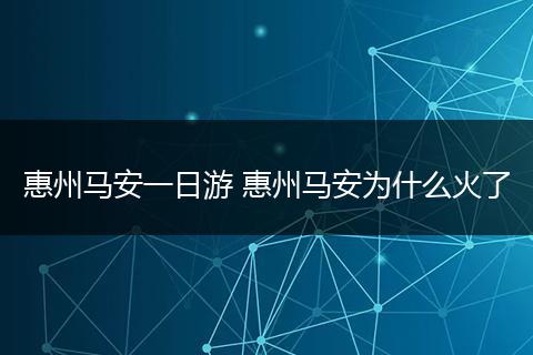 惠州马安一日游 惠州马安为什么火了