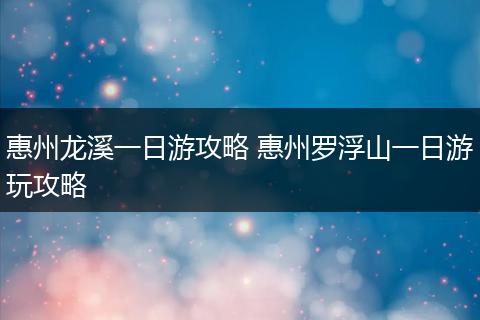 惠州龙溪一日游攻略 惠州罗浮山一日游玩攻略