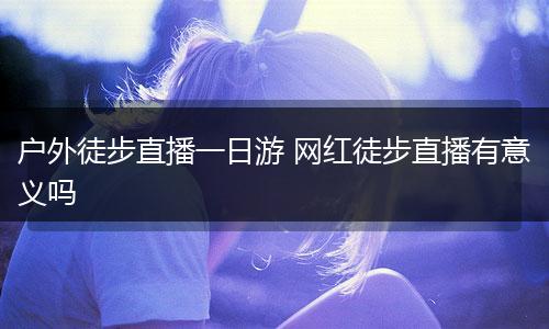 户外徒步直播一日游 网红徒步直播有意义吗