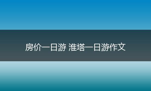 房价一日游 淮塔一日游作文
